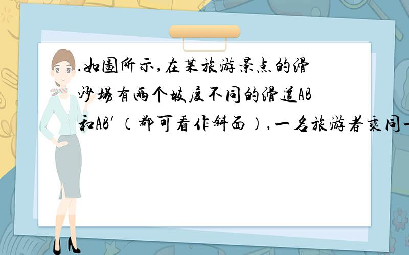 ．如图所示,在某旅游景点的滑沙场有两个坡度不同的滑道AB和AB′（都可看作斜面）,一名旅游者乘同一个滑沙橇从A点由静止出