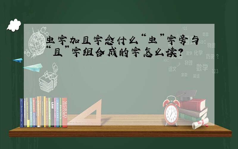 虫字加且字念什么“虫”字旁与“且”字组合成的字怎么读?