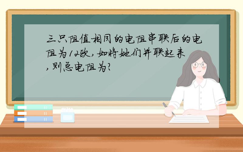 三只阻值相同的电阻串联后的电阻为12欧,如将她们并联起来,则总电阻为?