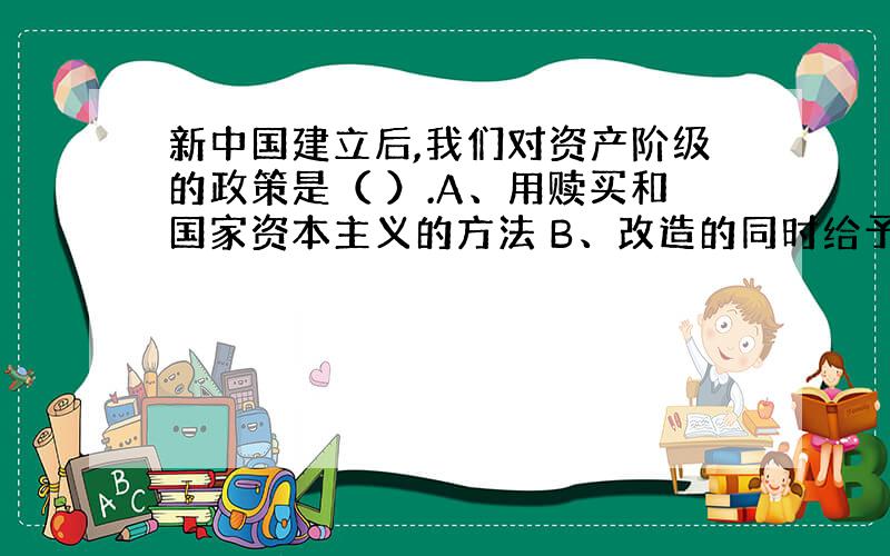 新中国建立后,我们对资产阶级的政策是（ ）.A、用赎买和国家资本主义的方法 B、改造的同时给予必要的工