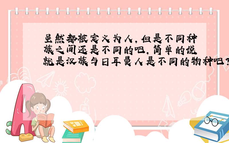 虽然都被定义为人,但是不同种族之间还是不同的吧,简单的说就是汉族与日耳曼人是不同的物种吧?不同的族群就是不同的物种,或许