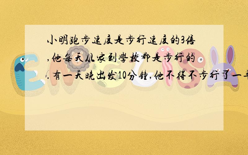 小明跑步速度是步行速度的3倍,他每天从家到学校都是步行的.有一天晚出发10分钟,他不得不步行了一半...