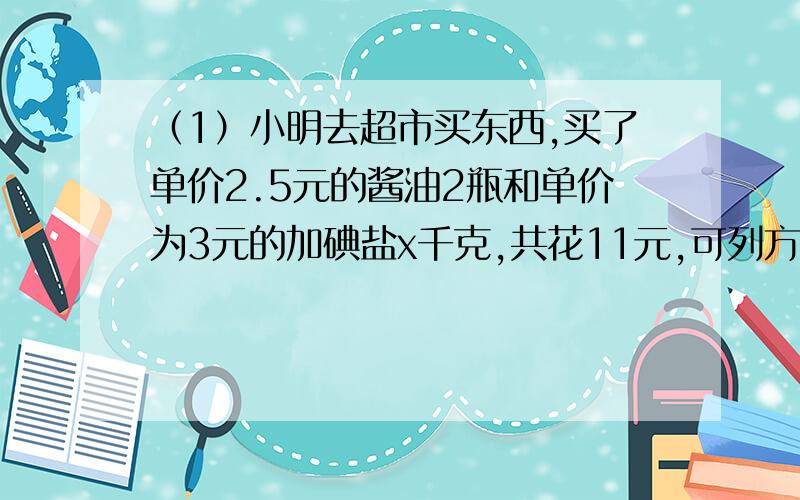 （1）小明去超市买东西,买了单价2.5元的酱油2瓶和单价为3元的加碘盐x千克,共花11元,可列方程得（ ）.