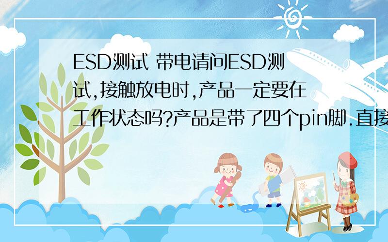 ESD测试 带电请问ESD测试,接触放电时,产品一定要在工作状态吗?产品是带了四个pin脚.直接接触放电4KV打在pin