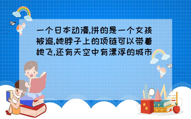 一个日本动漫,讲的是一个女孩被追,她脖子上的项链可以带着她飞,还有天空中有漂浮的城市