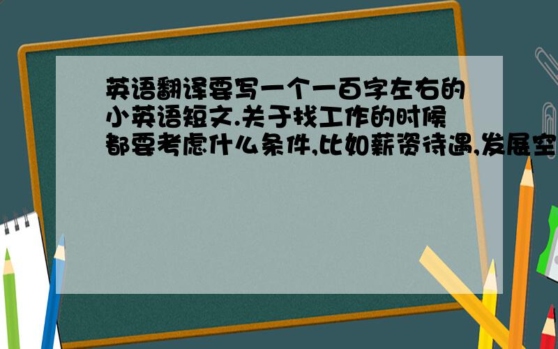 英语翻译要写一个一百字左右的小英语短文.关于找工作的时候都要考虑什么条件,比如薪资待遇,发展空间,工作的挑战性和成就感什