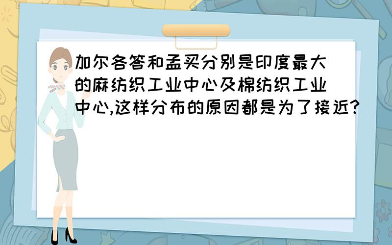 加尔各答和孟买分别是印度最大的麻纺织工业中心及棉纺织工业中心,这样分布的原因都是为了接近?