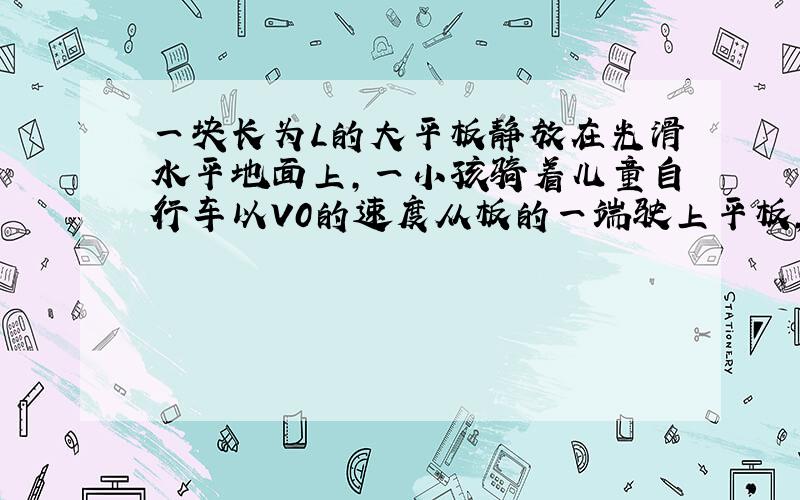 一块长为L的大平板静放在光滑水平地面上,一小孩骑着儿童自行车以V0的速度从板的一端驶上平板,在板上他的速度忽快忽慢,在将