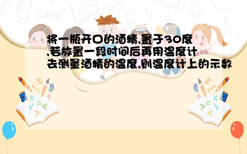 将一瓶开口的酒精,置于30度,若放置一段时间后再用温度计去测量酒精的温度,则温度计上的示数