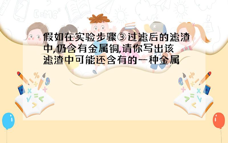 假如在实验步骤③过滤后的滤渣中,仍含有金属铜,请你写出该滤渣中可能还含有的一种金属