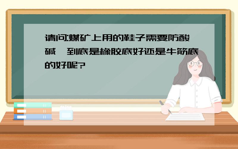 请问:煤矿上用的鞋子需要防酸碱,到底是橡胶底好还是牛筋底的好呢?