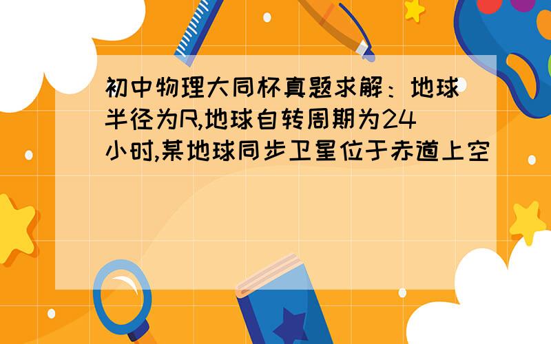 初中物理大同杯真题求解：地球半径为R,地球自转周期为24小时,某地球同步卫星位于赤道上空