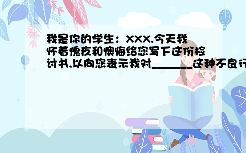 我是你的学生：XXX.今天我怀着愧疚和懊悔给您写下这份检讨书,以向您表示我对_______这种不良行为的深刻认识以及再也