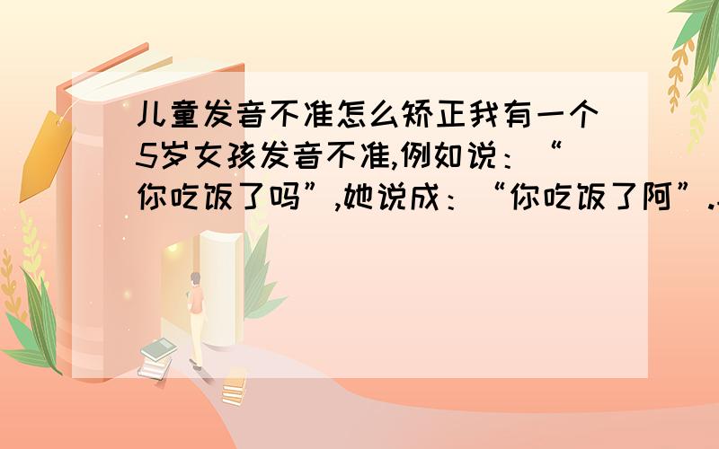 儿童发音不准怎么矫正我有一个5岁女孩发音不准,例如说：“你吃饭了吗”,她说成：“你吃饭了阿”.再如：“你错了”,她说成“