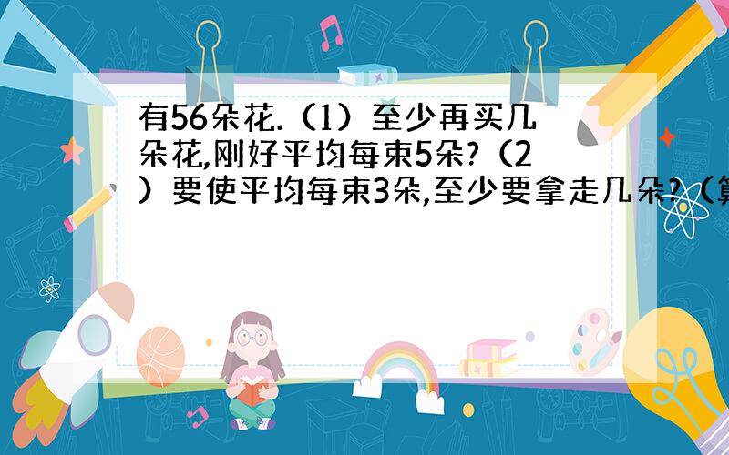 有56朵花.（1）至少再买几朵花,刚好平均每束5朵?（2）要使平均每束3朵,至少要拿走几朵?（算式）