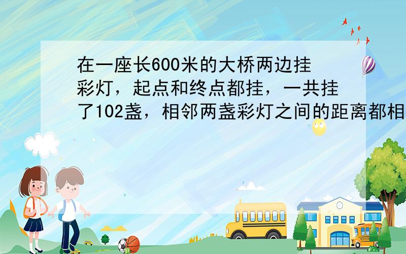 在一座长600米的大桥两边挂彩灯，起点和终点都挂，一共挂了102盏，相邻两盏彩灯之间的距离都相等，那么相邻两盏彩灯之间的