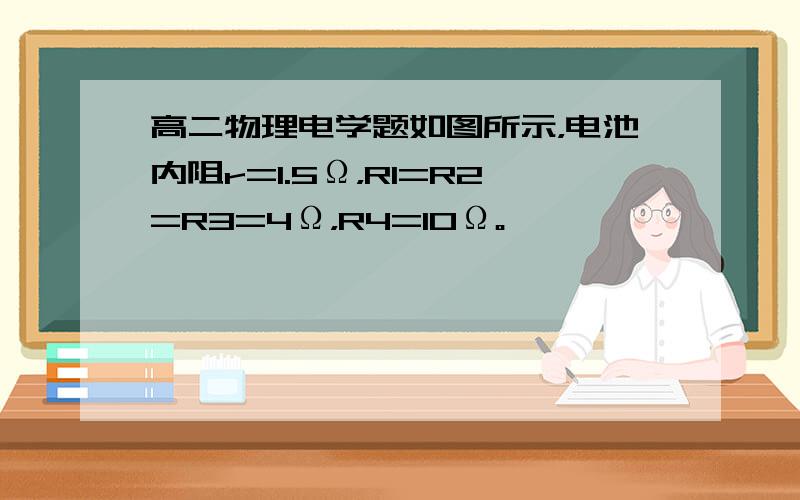 高二物理电学题如图所示，电池内阻r=1.5Ω，R1=R2=R3=4Ω，R4=10Ω。