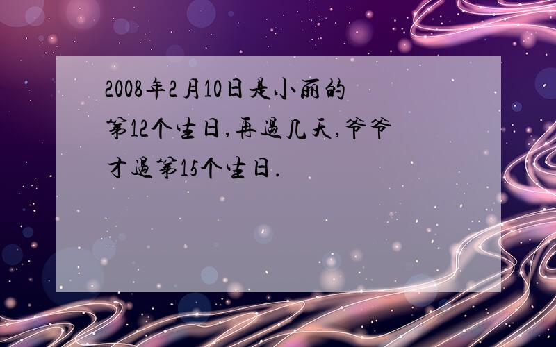 2008年2月10日是小丽的第12个生日,再过几天,爷爷才过第15个生日.