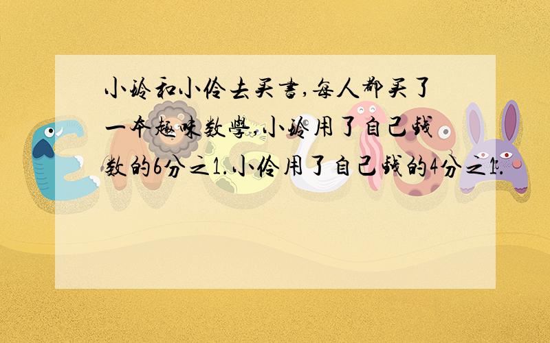 小玲和小伶去买书,每人都买了一本趣味数学,小玲用了自己钱数的6分之1.小伶用了自己钱的4分之1.