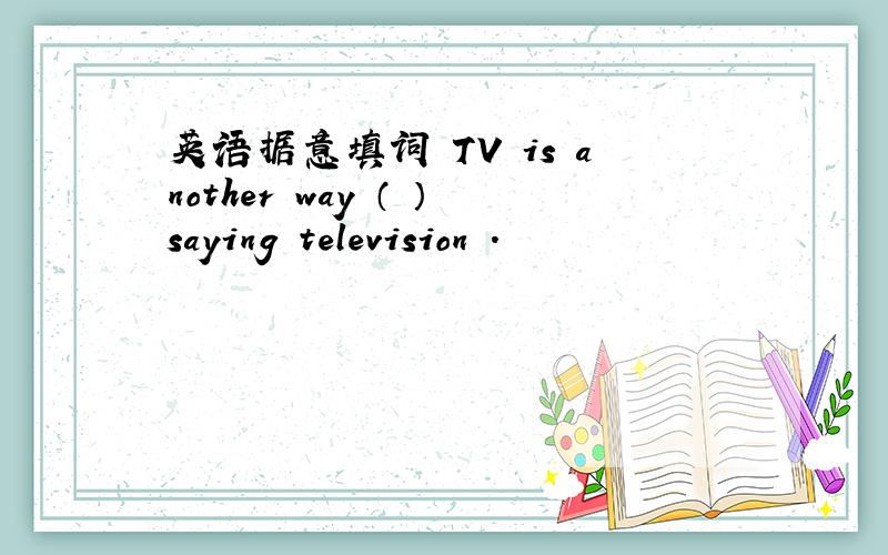 英语据意填词 TV is another way （ ）saying television .