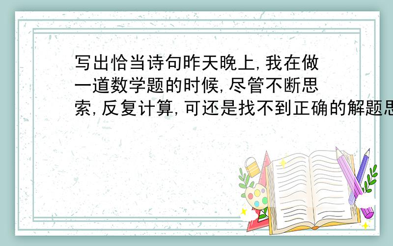 写出恰当诗句昨天晚上,我在做一道数学题的时候,尽管不断思索,反复计算,可还是找不到正确的解题思路,爸爸走过来,给我做了指