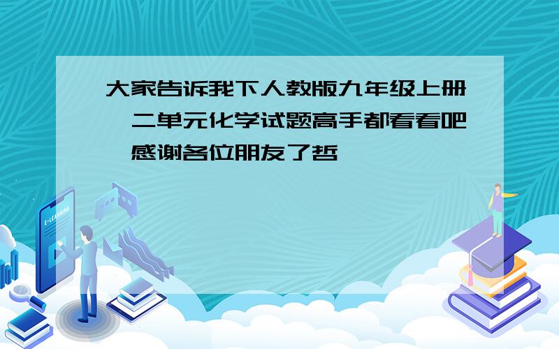 大家告诉我下人教版九年级上册一二单元化学试题高手都看看吧,感谢各位朋友了哲