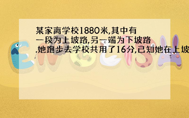 某家离学校1880米,其中有一段为上坡路,另一端为下坡路.她跑步去学校共用了16分,已知她在上坡路上的