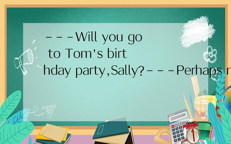 ---Will you go to Tom's birthday party,Sally?---Perhaps not.