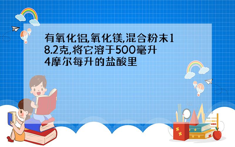 有氧化铝,氧化镁,混合粉末18.2克,将它溶于500毫升4摩尔每升的盐酸里