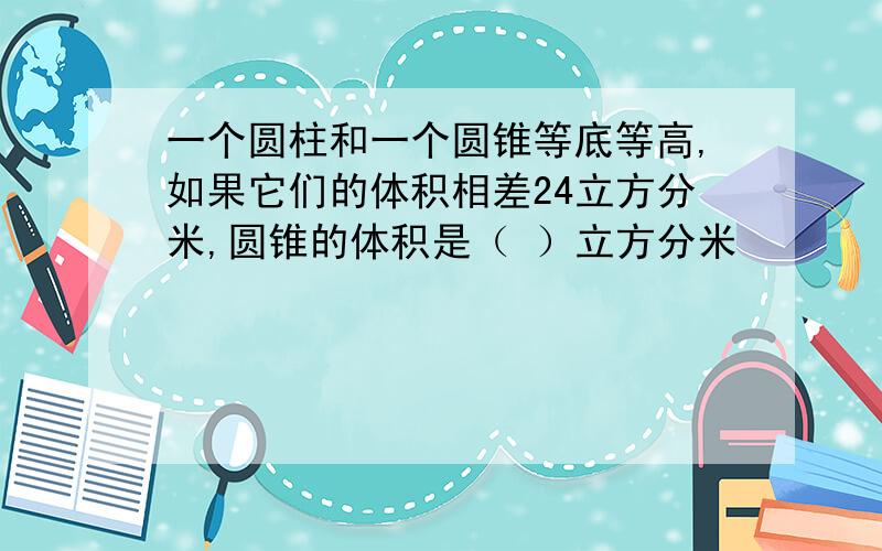 一个圆柱和一个圆锥等底等高,如果它们的体积相差24立方分米,圆锥的体积是（ ）立方分米