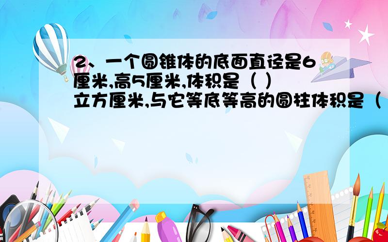 2、一个圆锥体的底面直径是6厘米,高5厘米,体积是（ ）立方厘米,与它等底等高的圆柱体积是（ ）立方厘米