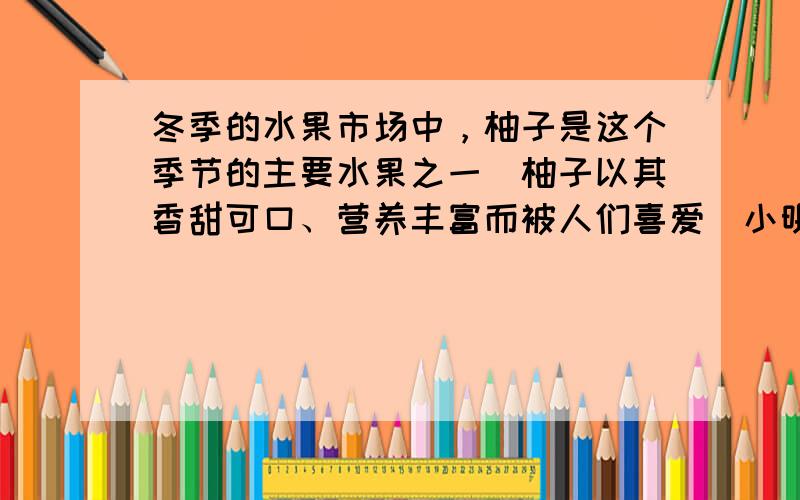 冬季的水果市场中，柚子是这个季节的主要水果之一．柚子以其香甜可口、营养丰富而被人们喜爱．小明同学非常喜欢吃这种水果，自从