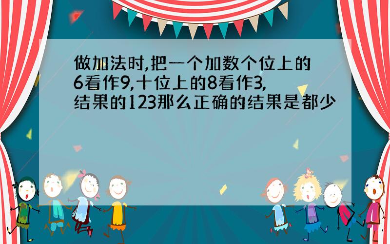 做加法时,把一个加数个位上的6看作9,十位上的8看作3,结果的123那么正确的结果是都少