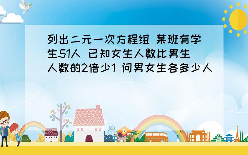 列出二元一次方程组 某班有学生51人 已知女生人数比男生人数的2倍少1 问男女生各多少人