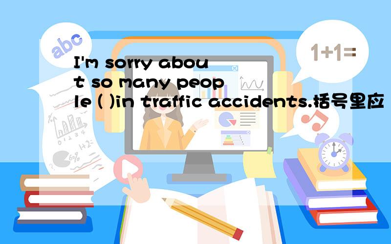 I'm sorry about so many people ( )in traffic accidents.括号里应