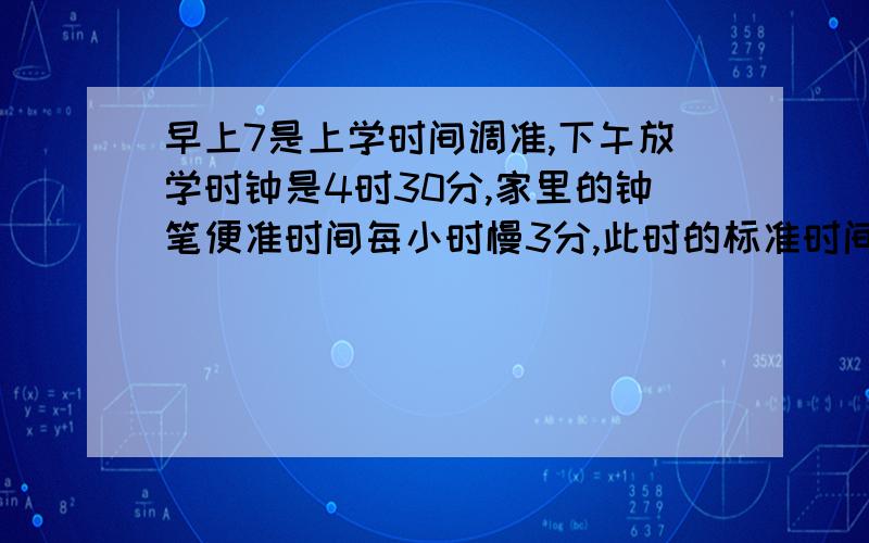 早上7是上学时间调准,下午放学时钟是4时30分,家里的钟笔便准时间每小时慢3分,此时的标准时间是多少