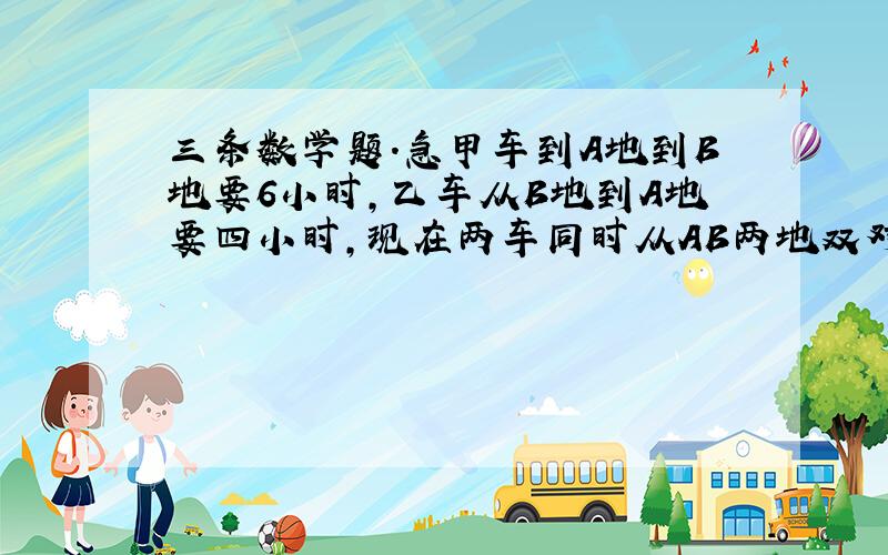 三条数学题.急甲车到A地到B地要6小时,乙车从B地到A地要四小时,现在两车同时从AB两地双对开出,结果在距离终点18千米