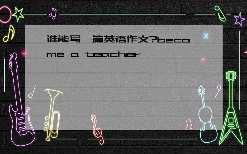 谁能写一篇英语作文?become a teacher