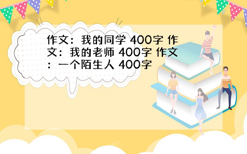 作文：我的同学 400字 作文：我的老师 400字 作文：一个陌生人 400字