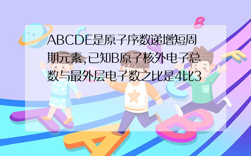 ABCDE是原子序数递增短周期元素,已知B原子核外电子总数与最外层电子数之比是4比3