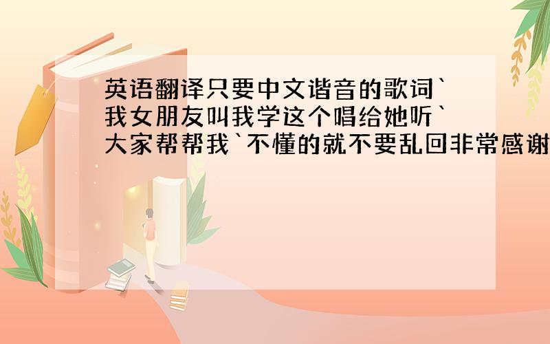 英语翻译只要中文谐音的歌词`我女朋友叫我学这个唱给她听`大家帮帮我`不懂的就不要乱回非常感谢你们哦`我会念那么一点点`可