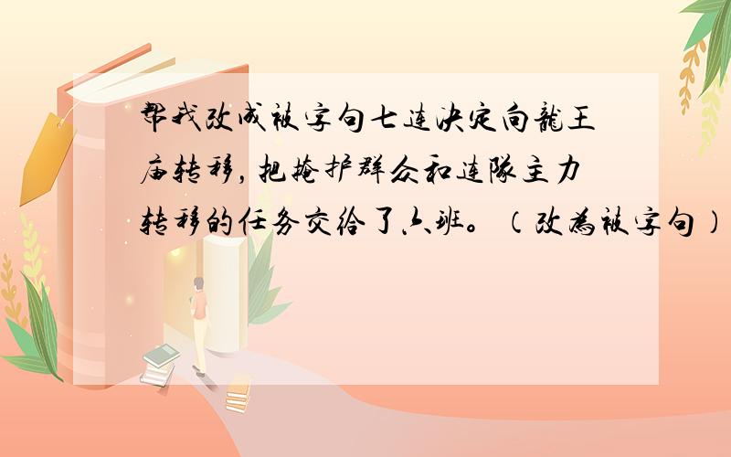 帮我改成被字句七连决定向龙王庙转移，把掩护群众和连队主力转移的任务交给了六班。（改为被字句）这句帮我改下，今天就要用的。