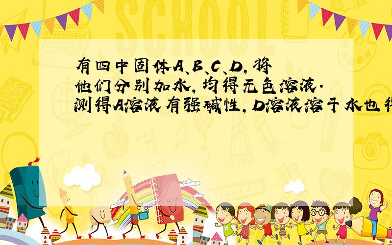 有四中固体A、B、C、D,将他们分别加水,均得无色溶液.测得A溶液有强碱性,D溶液溶于水也得强碱并放出无色气体F.将他们