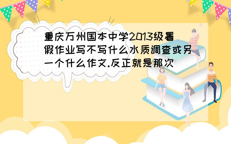 重庆万州国本中学2013级暑假作业写不写什么水质调查或另一个什么作文.反正就是那次