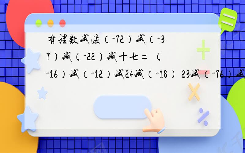 有理数减法（-72）减（-37）减（-22）减十七= （-16）减（-12）减24减（-18） 23减（-76）减36减