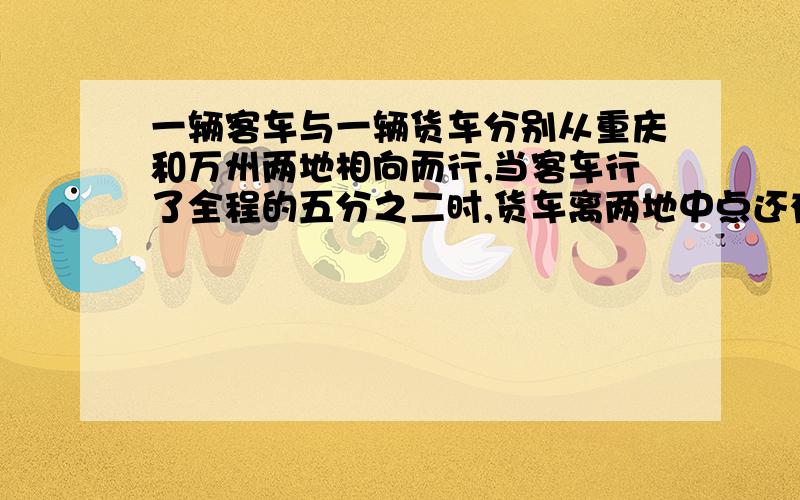 一辆客车与一辆货车分别从重庆和万州两地相向而行,当客车行了全程的五分之二时,货车离两地中点还有55千米,已知客车与货车的