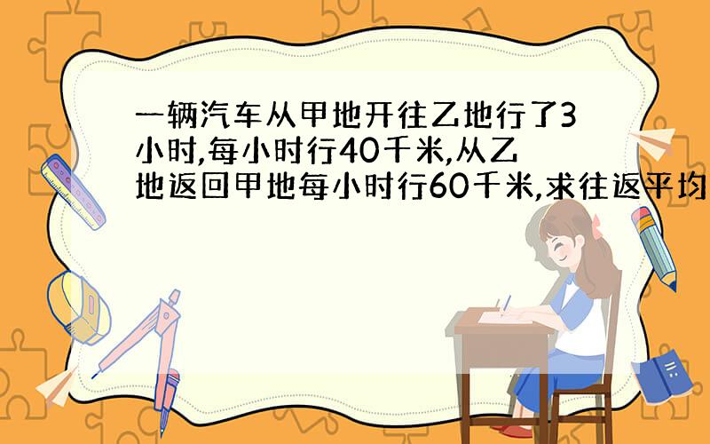 一辆汽车从甲地开往乙地行了3小时,每小时行40千米,从乙地返回甲地每小时行60千米,求往返平均速度