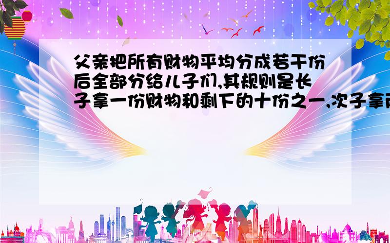 父亲把所有财物平均分成若干份后全部分给儿子们,其规则是长子拿一份财物和剩下的十份之一,次子拿两份财物和剩下的十份之一,依