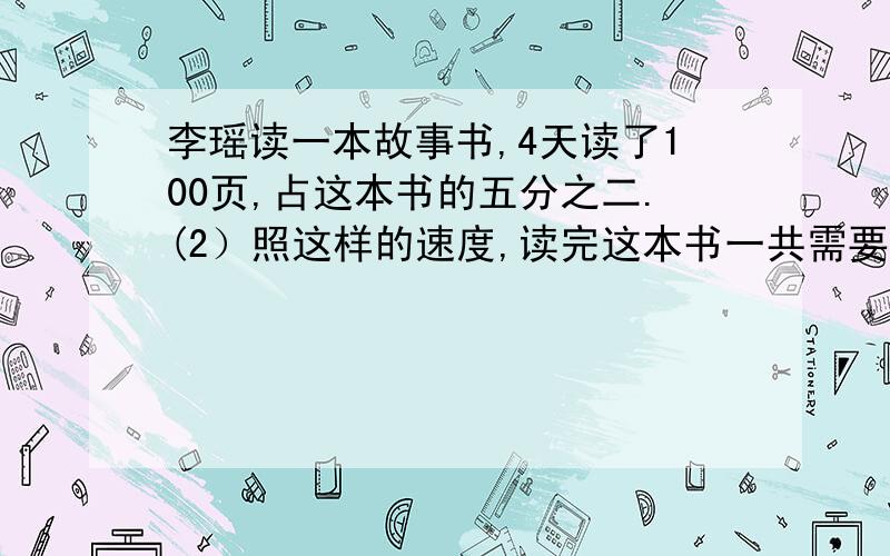 李瑶读一本故事书,4天读了100页,占这本书的五分之二.(2）照这样的速度,读完这本书一共需要多少天?