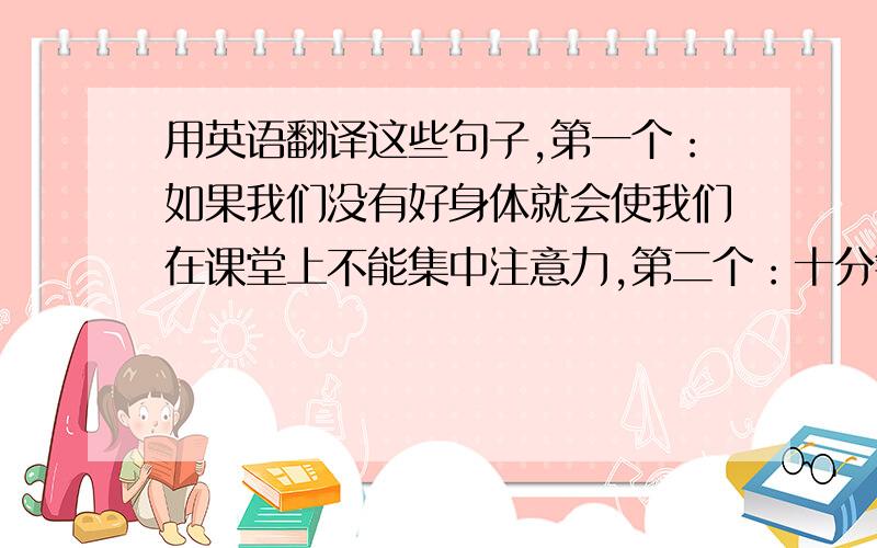 用英语翻译这些句子,第一个：如果我们没有好身体就会使我们在课堂上不能集中注意力,第二个：十分钟的...